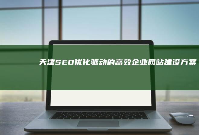 天津SEO优化驱动的高效企业网站建设方案